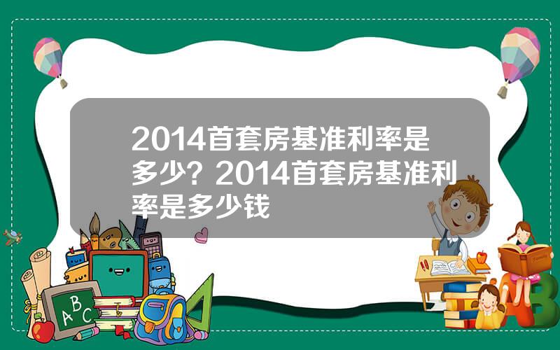 2014首套房基准利率是多少？2014首套房基准利率是多少钱