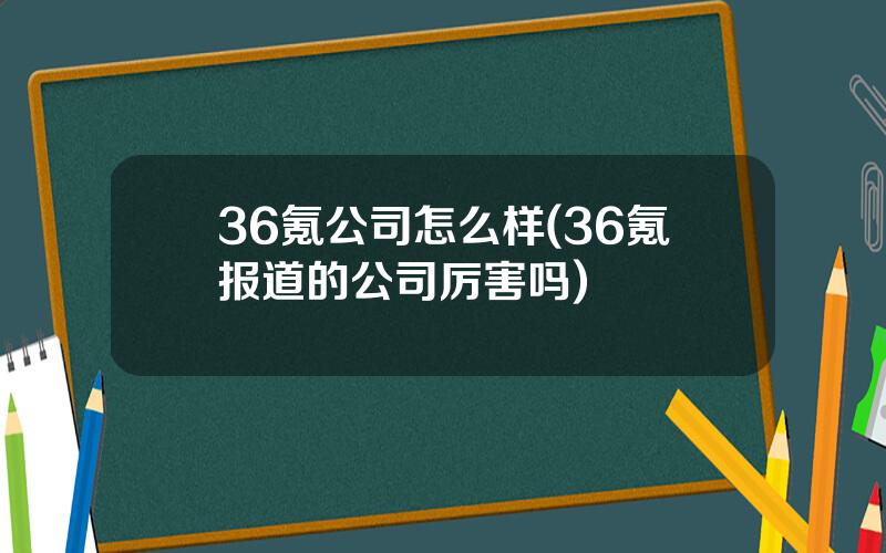 36氪公司怎么样(36氪报道的公司厉害吗)