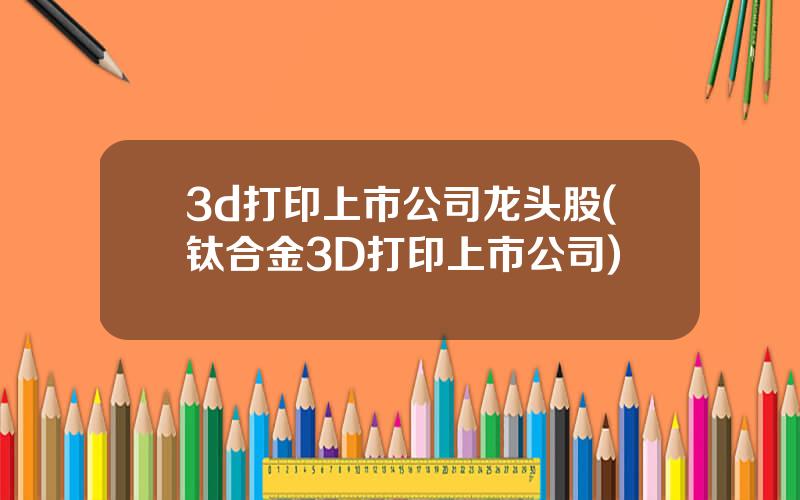 3d打印上市公司龙头股(钛合金3D打印上市公司)