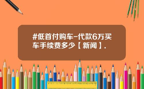 #低首付购车-代款6万买车手续费多少【新闻】.
