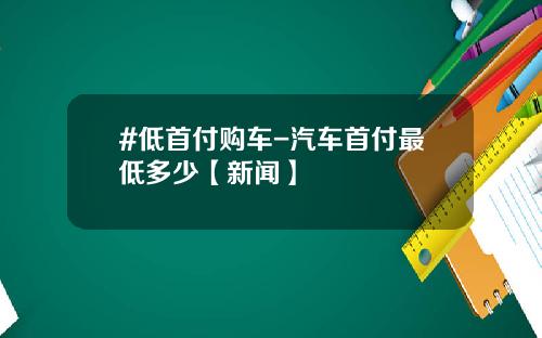 #低首付购车-汽车首付最低多少【新闻】