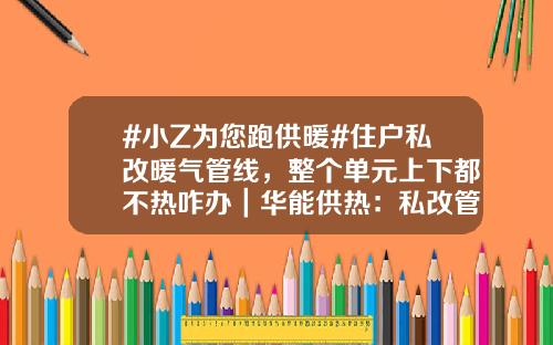 #小Z为您跑供暖#住户私改暖气管线，整个单元上下都不热咋办｜华能供热：私改管线有多处漏点，抢修后供热已恢复