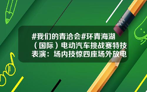 #我们的青洽会#环青海湖（国际）电动汽车挑战赛特技表演：场内技惊四座场外放电做冰淇淋？.