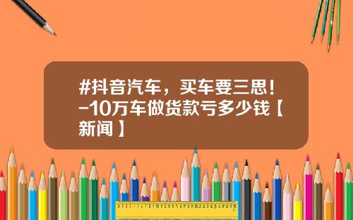 #抖音汽车，买车要三思！-10万车做货款亏多少钱【新闻】