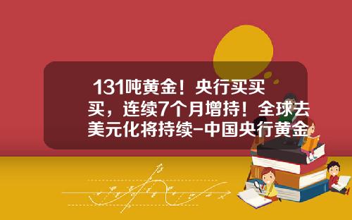 +131吨黄金！央行买买买，连续7个月增持！全球去美元化将持续-中国央行黄金储备相当于多少美元