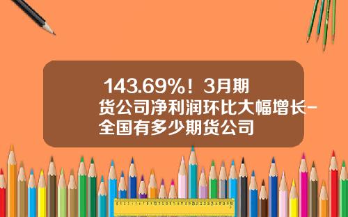 +143.69%！3月期货公司净利润环比大幅增长-全国有多少期货公司
