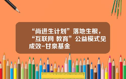 “尚进生计划”落地生根，“互联网+教育”公益模式见成效-甘泉基金