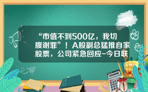 “市值不到500亿，我切腹谢罪”！A股副总猛推自家股票，公司紧急回应-今日联茂股票新闻资讯