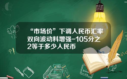“市场价”下调人民币汇率双向波动料增强-105分之2等于多少人民币