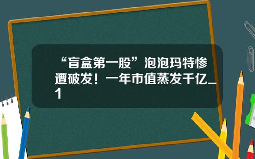 “盲盒第一股”泡泡玛特惨遭破发！一年市值蒸发千亿_1