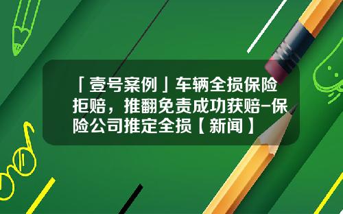 「壹号案例」车辆全损保险拒赔，推翻免责成功获赔-保险公司推定全损【新闻】