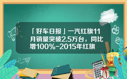 「好车日报」一汽红旗11月销量突破2.5万台，同比增100%-2015年红旗轿车1到8月份销量多少【新闻】