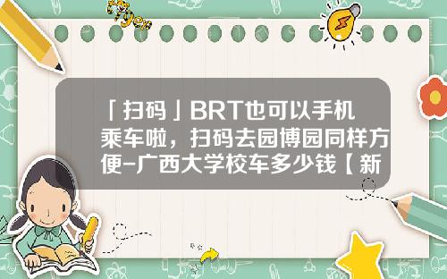 「扫码」BRT也可以手机乘车啦，扫码去园博园同样方便-广西大学校车多少钱【新闻】