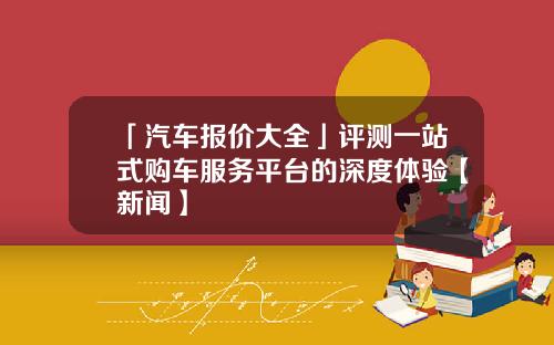 「汽车报价大全」评测一站式购车服务平台的深度体验【新闻】