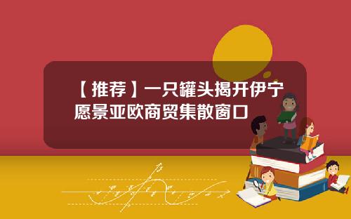 【推荐】一只罐头揭开伊宁愿景亚欧商贸集散窗口