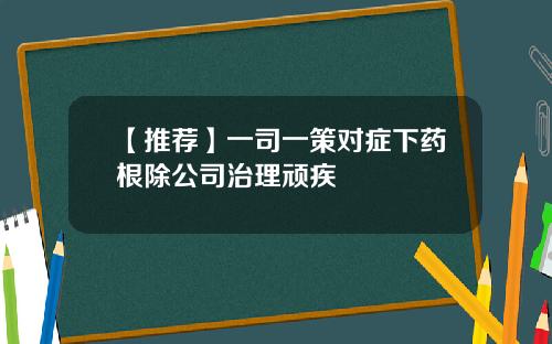 【推荐】一司一策对症下药根除公司治理顽疾