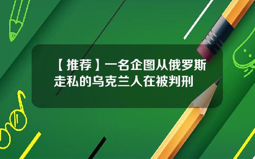 【推荐】一名企图从俄罗斯走私的乌克兰人在被判刑