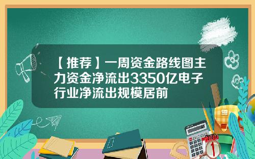 【推荐】一周资金路线图主力资金净流出3350亿电子行业净流出规模居前