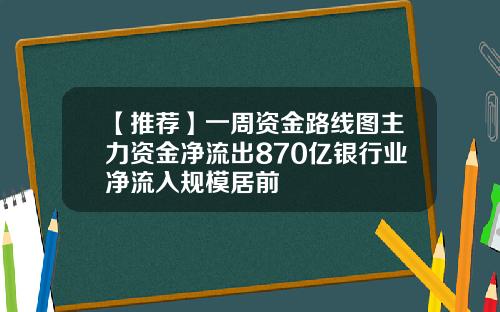 【推荐】一周资金路线图主力资金净流出870亿银行业净流入规模居前