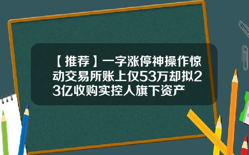 【推荐】一字涨停神操作惊动交易所账上仅53万却拟23亿收购实控人旗下资产
