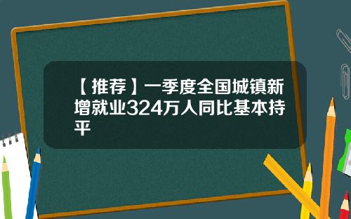 【推荐】一季度全国城镇新增就业324万人同比基本持平