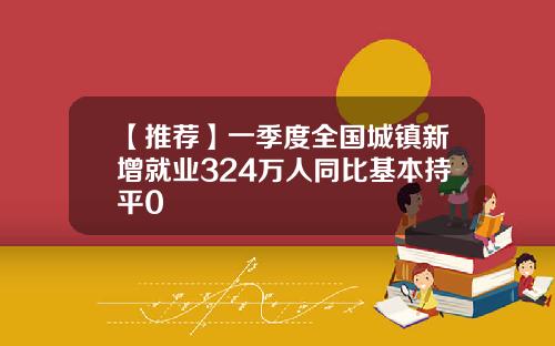 【推荐】一季度全国城镇新增就业324万人同比基本持平0