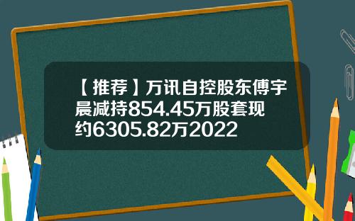 【推荐】万讯自控股东傅宇晨减持854.45万股套现约6305.82万2022年第一季度公司净利808万-万讯自控股票最新资讯