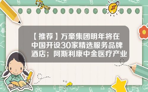 【推荐】万豪集团明年将在中国开设30家精选服务品牌酒店；阿斯利康中金医疗产业基金杭州基金完成募集美通企业日报-万豪基金