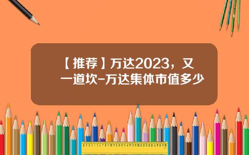 【推荐】万达2023，又一道坎-万达集体市值多少