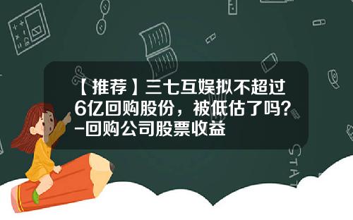 【推荐】三七互娱拟不超过6亿回购股份，被低估了吗？-回购公司股票收益