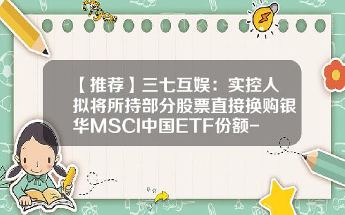 【推荐】三七互娱：实控人拟将所持部分股票直接换购银华MSCI中国ETF份额-银华基金智投