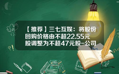 【推荐】三七互娱：将股份回购价格由不超22.55元股调整为不超47元股-公司回购股票价格