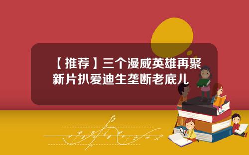 【推荐】三个漫威英雄再聚新片扒爱迪生垄断老底儿