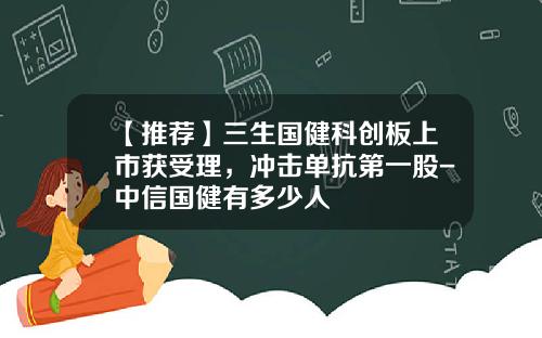 【推荐】三生国健科创板上市获受理，冲击单抗第一股-中信国健有多少人