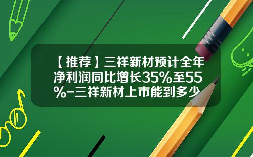 【推荐】三祥新材预计全年净利润同比增长35%至55%-三祥新材上市能到多少