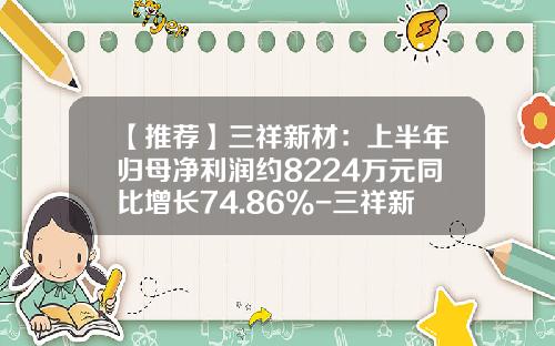 【推荐】三祥新材：上半年归母净利润约8224万元同比增长74.86%-三祥新材上市能到多少