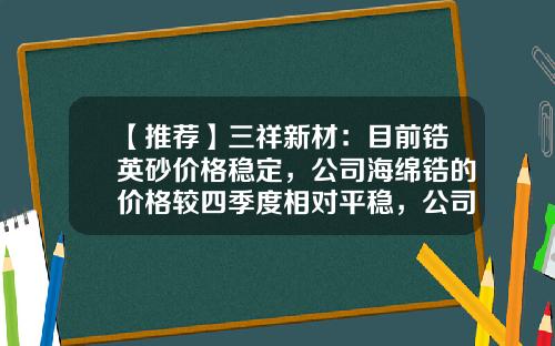 【推荐】三祥新材：目前锆英砂价格稳定，公司海绵锆的价格较四季度相对平稳，公司现有工业级海绵锆产能3000吨-海绵锆多少一吨