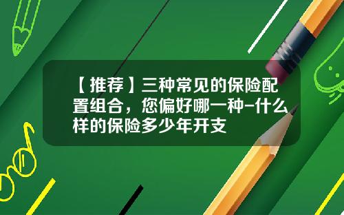 【推荐】三种常见的保险配置组合，您偏好哪一种-什么样的保险多少年开支
