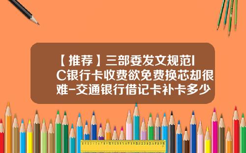 【推荐】三部委发文规范IC银行卡收费欲免费换芯却很难-交通银行借记卡补卡多少钱
