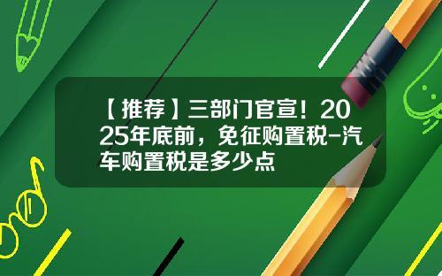 【推荐】三部门官宣！2025年底前，免征购置税-汽车购置税是多少点