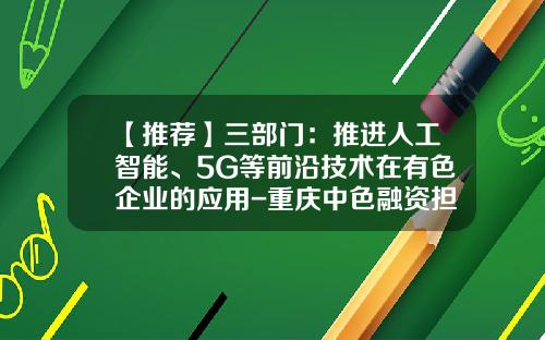 【推荐】三部门：推进人工智能、5G等前沿技术在有色企业的应用-重庆中色融资担保有限公司