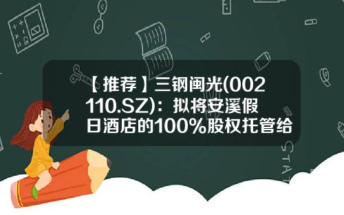 【推荐】三钢闽光(002110.SZ)：拟将安溪假日酒店的100%股权托管给福建闽光文旅-安溪上市公司