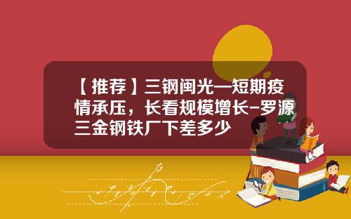 【推荐】三钢闽光—短期疫情承压，长看规模增长-罗源三金钢铁厂下差多少