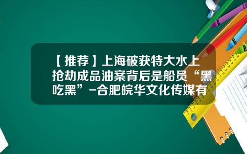 【推荐】上海破获特大水上抢劫成品油案背后是船员“黑吃黑”-合肥皖华文化传媒有限公司