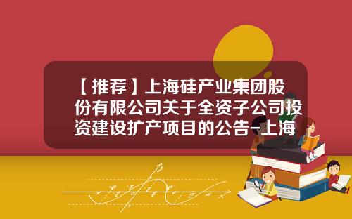 【推荐】上海硅产业集团股份有限公司关于全资子公司投资建设扩产项目的公告-上海港外高桥保税区港务公司