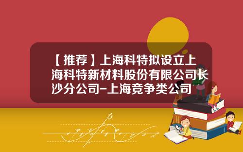 【推荐】上海科特拟设立上海科特新材料股份有限公司长沙分公司-上海竞争类公司