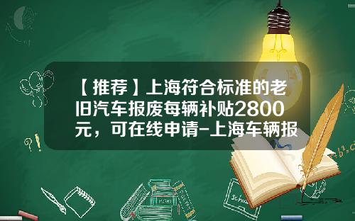 【推荐】上海符合标准的老旧汽车报废每辆补贴2800元，可在线申请-上海车辆报废要扣多少企业所得税