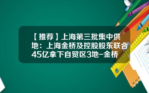 【推荐】上海第三批集中供地：上海金桥及控股股东联合45亿拿下自贸区3地-金桥出口加工区开发股份有限公司