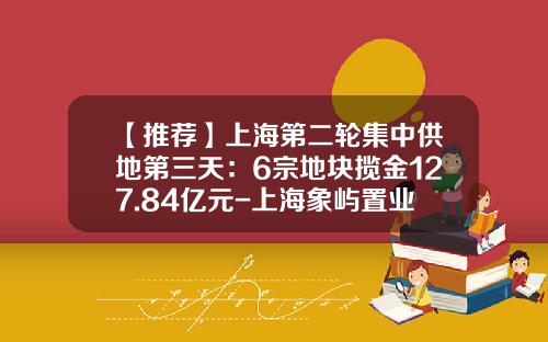 【推荐】上海第二轮集中供地第三天：6宗地块揽金127.84亿元-上海象屿置业有限公司