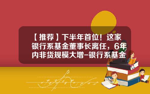 【推荐】下半年首位！这家银行系基金董事长离任，6年内非货规模大增-银行系基金有多少